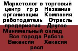 Маркетолог в торговый центр – гр/р › Название организации ­ Компания-работодатель › Отрасль предприятия ­ Другое › Минимальный оклад ­ 1 - Все города Работа » Вакансии   . Хакасия респ.